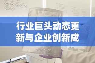 行业巨头动态更新与企业创新成果展示,今日公司新闻速递